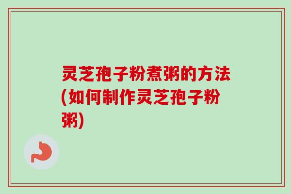 灵芝孢子粉煮粥的方法(如何制作灵芝孢子粉粥) 灵芝孢子粉煮粥的方法(如何制作灵芝孢子粉粥)