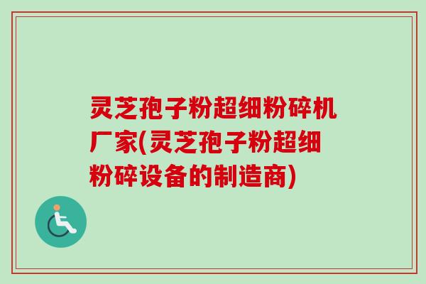 灵芝孢子粉超细粉碎机厂家(灵芝孢子粉超细粉碎设备的制造商)