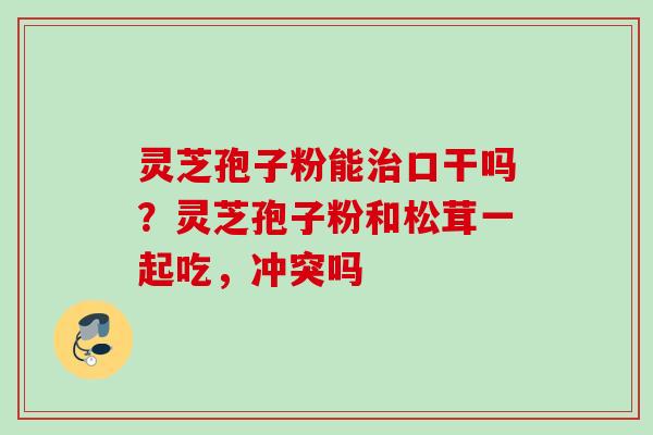 灵芝孢子粉能口干吗？灵芝孢子粉和松茸一起吃，冲突吗