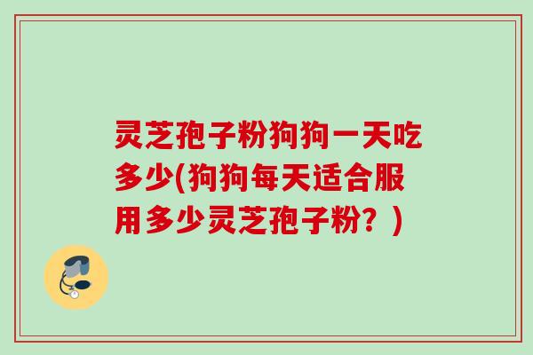 灵芝孢子粉狗狗一天吃多少(狗狗每天适合服用多少灵芝孢子粉？)