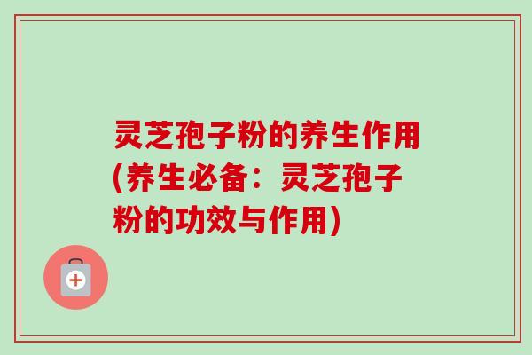 灵芝孢子粉的养生作用(养生必备:灵芝孢子粉的功效与作用) 灵芝孢子粉的养生作用(养生必备:灵芝孢子粉的功效与作用)