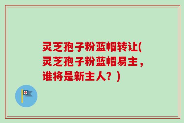 灵芝孢子粉蓝帽转让(灵芝孢子粉蓝帽易主,谁将是新主人?) 灵芝孢子粉蓝帽转让(灵芝孢子粉蓝帽易主,谁将是新主人?)