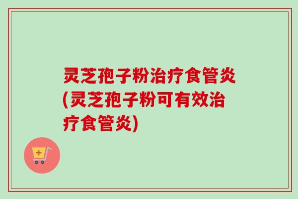 灵芝孢子粉食管炎(灵芝孢子粉可有效食管炎) 灵芝孢子粉食管炎(灵芝孢子粉可有效食管炎)