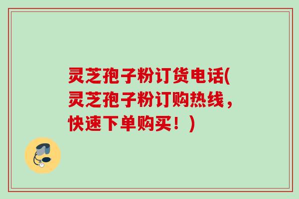灵芝孢子粉订货电话(灵芝孢子粉订购热线,快速下单购买!) 灵芝孢子粉订货电话(灵芝孢子粉订购热线,快速下单购买!)