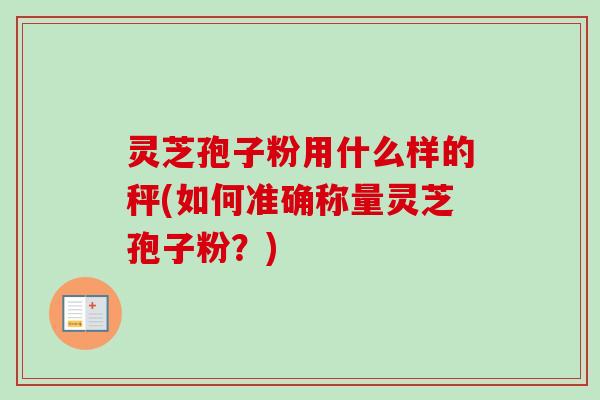 灵芝孢子粉用什么样的秤(如何准确称量灵芝孢子粉?) 灵芝孢子粉用什么样的秤(如何准确称量灵芝孢子粉?)
