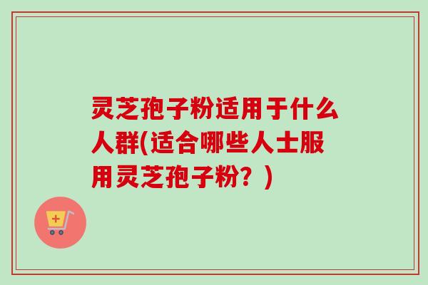 灵芝孢子粉适用于什么人群(适合哪些人士服用灵芝孢子粉？)