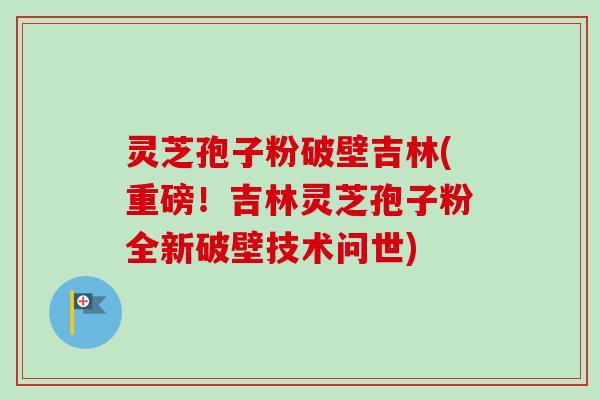 灵芝孢子粉破壁吉林(重磅!吉林灵芝孢子粉全新破壁技术问世) 灵芝孢子粉破壁吉林(重磅!吉林灵芝孢子粉全新破壁技术问世)