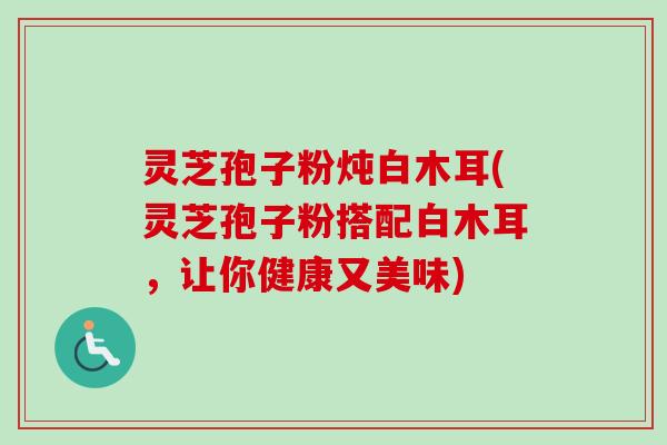 灵芝孢子粉炖白木耳(灵芝孢子粉搭配白木耳,让你健康又美味) 灵芝孢子粉炖白木耳(灵芝孢子粉搭配白木耳,让你健康又美味)