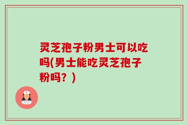 灵芝孢子粉男士可以吃吗(男士能吃灵芝孢子粉吗?) 灵芝孢子粉男士可以吃吗(男士能吃灵芝孢子粉吗?)