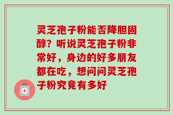 灵芝孢子粉能否降?听说灵芝孢子粉非常好,身边的好多朋友都在吃,想问问灵芝孢子粉究竟有多好 灵芝孢子粉能否降?听说灵芝孢子粉非常好,身边的好多朋友都在吃,想问问灵芝孢子粉究竟有多好