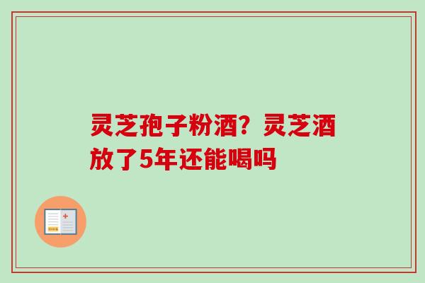 灵芝孢子粉酒?灵芝酒放了5年还能喝吗 灵芝孢子粉酒?灵芝酒放了5年还能喝吗