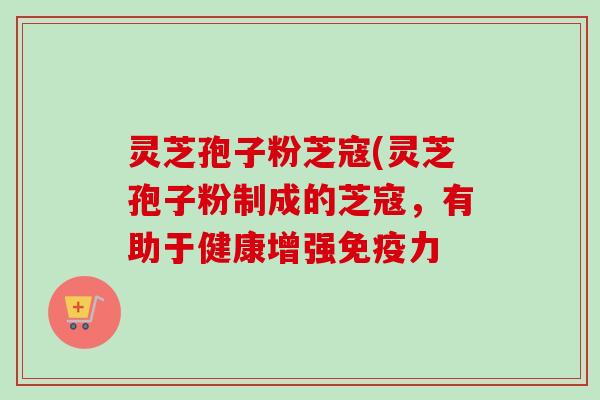 灵芝孢子粉芝寇(灵芝孢子粉制成的芝寇，有助于健康增强免疫力