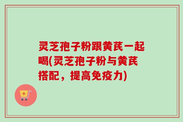 灵芝孢子粉跟黄芪一起喝(灵芝孢子粉与黄芪搭配,提高免疫力) 灵芝孢子粉跟黄芪一起喝(灵芝孢子粉与黄芪搭配,提高免疫力)