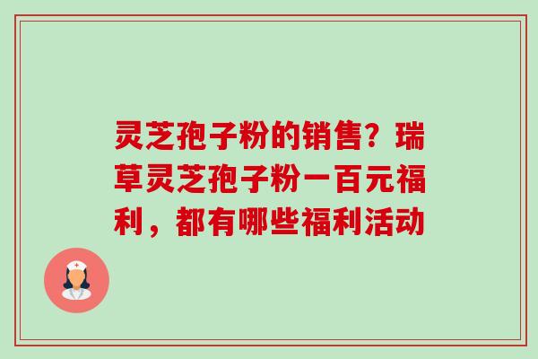 灵芝孢子粉的销售?瑞草灵芝孢子粉一百元福利,都有哪些福利活动 灵芝孢子粉的销售?瑞草灵芝孢子粉一百元福利,都有哪些福利活动