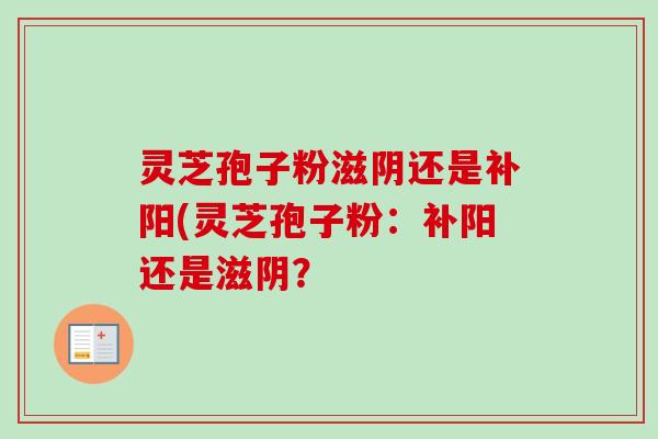 灵芝孢子粉滋阴还是补阳(灵芝孢子粉:补阳还是滋阴? 灵芝孢子粉滋阴还是补阳(灵芝孢子粉:补阳还是滋阴?