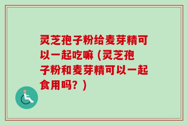 灵芝孢子粉给麦芽精可以一起吃嘛 (灵芝孢子粉和麦芽精可以一起食用吗?) 灵芝孢子粉给麦芽精可以一起吃嘛 (灵芝孢子粉和麦芽精可以一起食用吗?)
