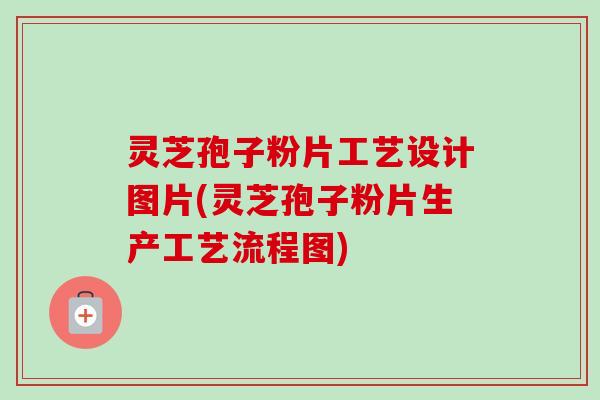 灵芝孢子粉片工艺设计图片(灵芝孢子粉片生产工艺流程图) 灵芝孢子粉片工艺设计图片(灵芝孢子粉片生产工艺流程图)