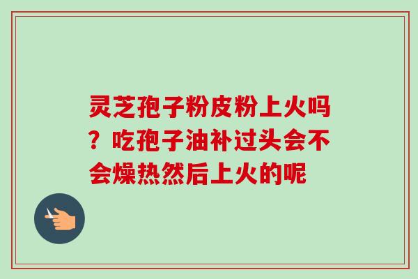 灵芝孢子粉皮粉上火吗？吃孢子油补过头会不会燥热然后上火的呢