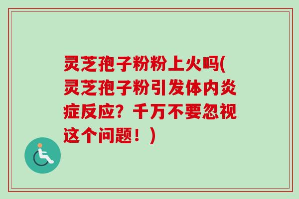 灵芝孢子粉粉上火吗(灵芝孢子粉引发体内反应?千万不要忽视这个问题!) 灵芝孢子粉粉上火吗(灵芝孢子粉引发体内反应?千万不要忽视这个问题!)