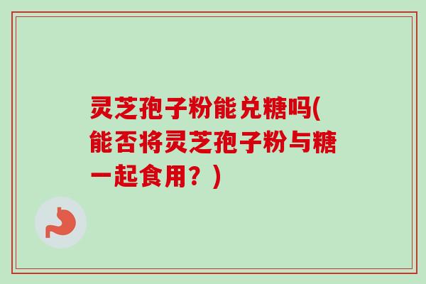 灵芝孢子粉能兑糖吗(能否将灵芝孢子粉与糖一起食用?) 灵芝孢子粉能兑糖吗(能否将灵芝孢子粉与糖一起食用?)