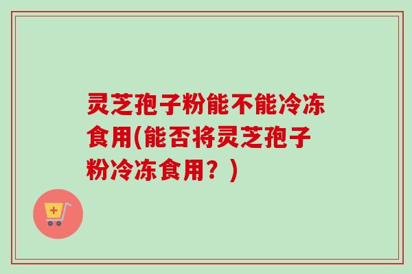 灵芝孢子粉能不能冷冻食用(能否将灵芝孢子粉冷冻食用?) 灵芝孢子粉能不能冷冻食用(能否将灵芝孢子粉冷冻食用?)