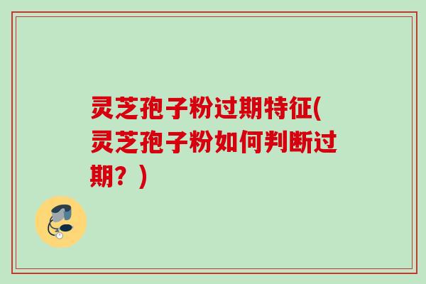 灵芝孢子粉过期特征(灵芝孢子粉如何判断过期？)