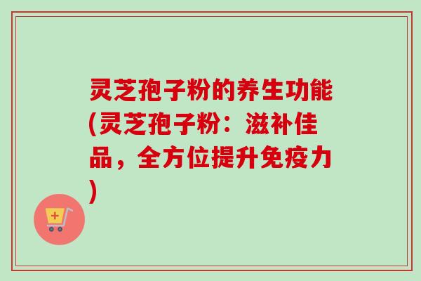灵芝孢子粉的养生功能(灵芝孢子粉:滋补佳品,全方位提升免疫力) 灵芝孢子粉的养生功能(灵芝孢子粉:滋补佳品,全方位提升免疫力)