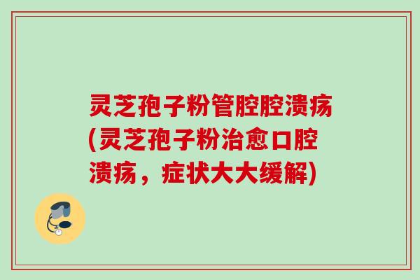 灵芝孢子粉管腔腔溃疡(灵芝孢子粉愈口腔溃疡,症状大大缓解) 灵芝孢子粉管腔腔溃疡(灵芝孢子粉愈口腔溃疡,症状大大缓解)