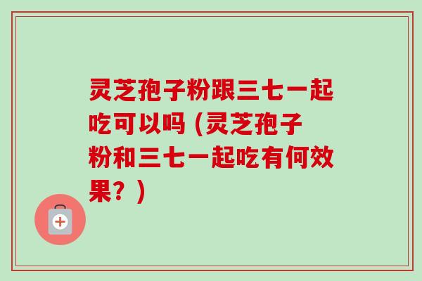灵芝孢子粉跟三七一起吃可以吗 (灵芝孢子粉和三七一起吃有何效果?) 灵芝孢子粉跟三七一起吃可以吗 (灵芝孢子粉和三七一起吃有何效果?)