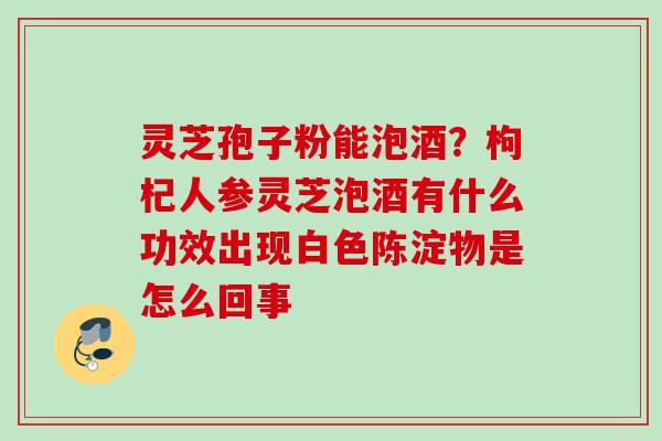 灵芝孢子粉能泡酒？枸杞人参灵芝泡酒有什么功效出现白色陈淀物是怎么回事