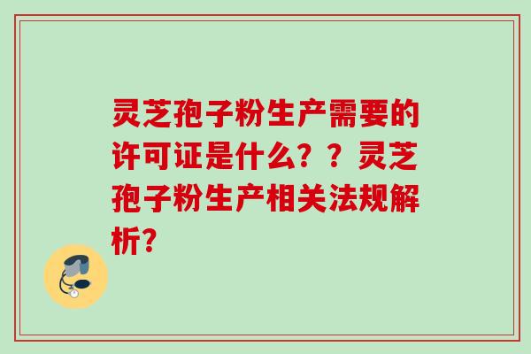 灵芝孢子粉生产需要的许可证是什么??灵芝孢子粉生产相关法规解析? 灵芝孢子粉生产需要的许可证是什么??灵芝孢子粉生产相关法规解析?