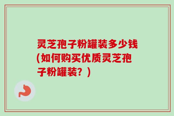灵芝孢子粉罐装多少钱(如何购买优质灵芝孢子粉罐装?) 灵芝孢子粉罐装多少钱(如何购买优质灵芝孢子粉罐装?)