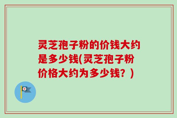 灵芝孢子粉的价钱大约是多少钱(灵芝孢子粉价格大约为多少钱?) 灵芝孢子粉的价钱大约是多少钱(灵芝孢子粉价格大约为多少钱?)
