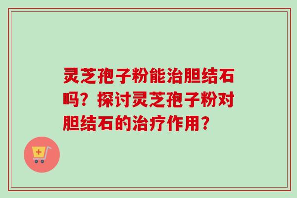 灵芝孢子粉能胆结石吗？探讨灵芝孢子粉对胆结石的作用？