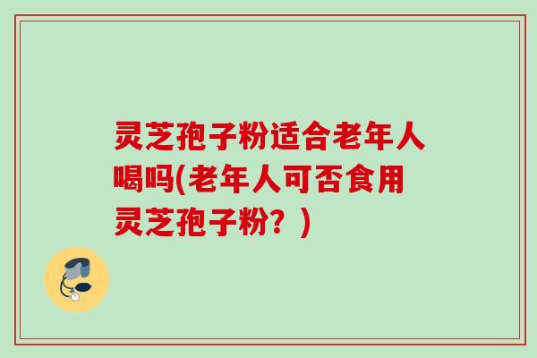 灵芝孢子粉适合老年人喝吗(老年人可否食用灵芝孢子粉?) 灵芝孢子粉适合老年人喝吗(老年人可否食用灵芝孢子粉?)