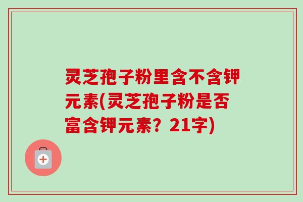 灵芝孢子粉里含不含钾元素(灵芝孢子粉是否富含钾元素?21字) 灵芝孢子粉里含不含钾元素(灵芝孢子粉是否富含钾元素?21字)