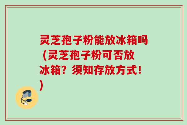 灵芝孢子粉能放冰箱吗 (灵芝孢子粉可否放冰箱?须知存放方式!) 灵芝孢子粉能放冰箱吗 (灵芝孢子粉可否放冰箱?须知存放方式!)