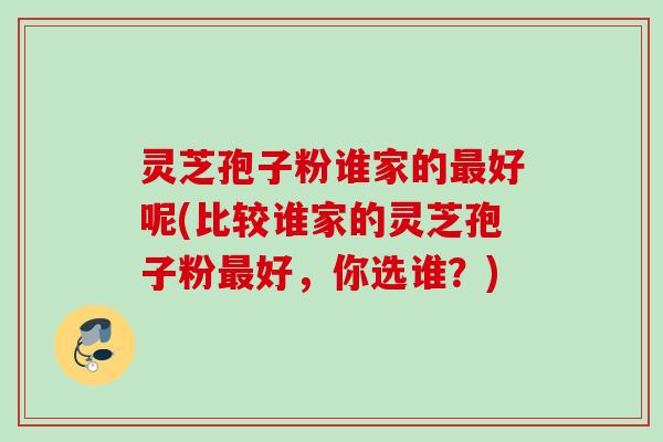灵芝孢子粉谁家的好呢(比较谁家的灵芝孢子粉好,你选谁?) 灵芝孢子粉谁家的好呢(比较谁家的灵芝孢子粉好,你选谁?)