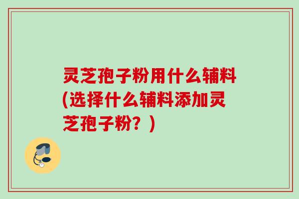 灵芝孢子粉用什么辅料(选择什么辅料添加灵芝孢子粉?) 灵芝孢子粉用什么辅料(选择什么辅料添加灵芝孢子粉?)