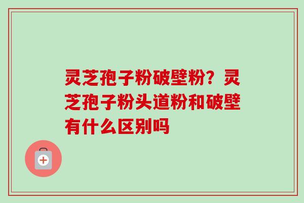 灵芝孢子粉破壁粉?灵芝孢子粉头道粉和破壁有什么区别吗 灵芝孢子粉破壁粉?灵芝孢子粉头道粉和破壁有什么区别吗