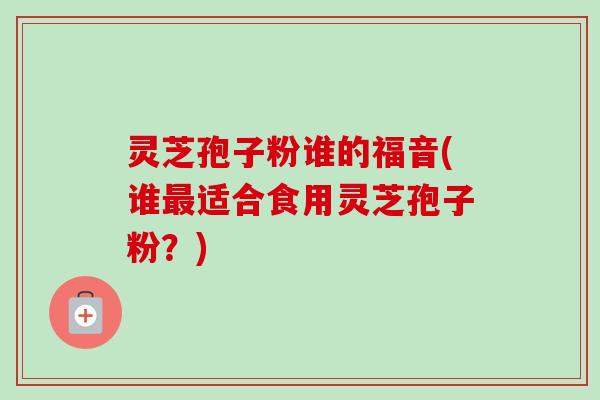 灵芝孢子粉谁的福音(谁适合食用灵芝孢子粉?) 灵芝孢子粉谁的福音(谁适合食用灵芝孢子粉?)