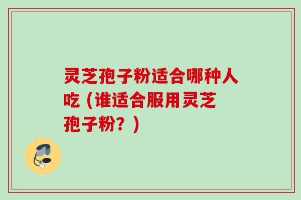 灵芝孢子粉适合哪种人吃 (谁适合服用灵芝孢子粉?) 灵芝孢子粉适合哪种人吃 (谁适合服用灵芝孢子粉?)
