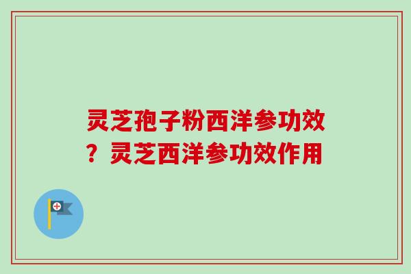 灵芝孢子粉西洋参功效？灵芝西洋参功效作用