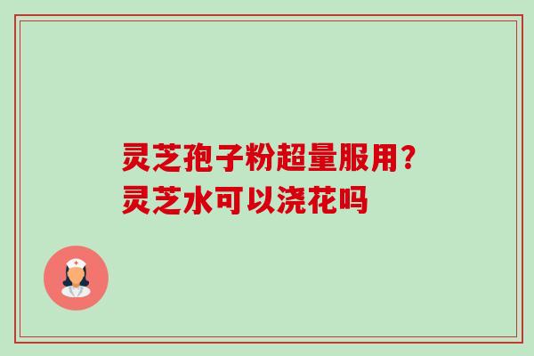 灵芝孢子粉超量服用?灵芝水可以浇花吗 灵芝孢子粉超量服用?灵芝水可以浇花吗