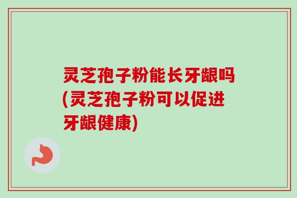灵芝孢子粉能长牙龈吗(灵芝孢子粉可以促进牙龈健康) 灵芝孢子粉能长牙龈吗(灵芝孢子粉可以促进牙龈健康)