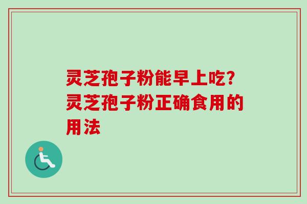 灵芝孢子粉能早上吃?灵芝孢子粉正确食用的用法 灵芝孢子粉能早上吃?灵芝孢子粉正确食用的用法