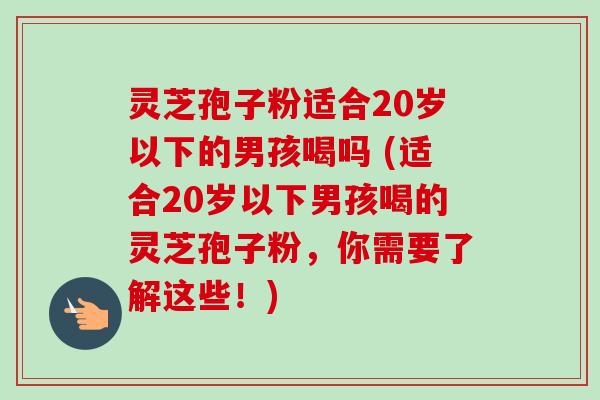 灵芝孢子粉适合20岁以下的男孩喝吗 (适合20岁以下男孩喝的灵芝孢子粉,你需要了解这些!) 灵芝孢子粉适合20岁以下的男孩喝吗 (适合20岁以下男孩喝的灵芝孢子粉,你需要了解这些!)