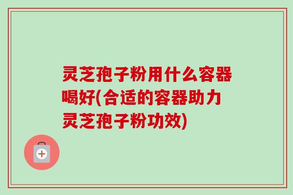 灵芝孢子粉用什么容器喝好(合适的容器助力灵芝孢子粉功效) 灵芝孢子粉用什么容器喝好(合适的容器助力灵芝孢子粉功效)