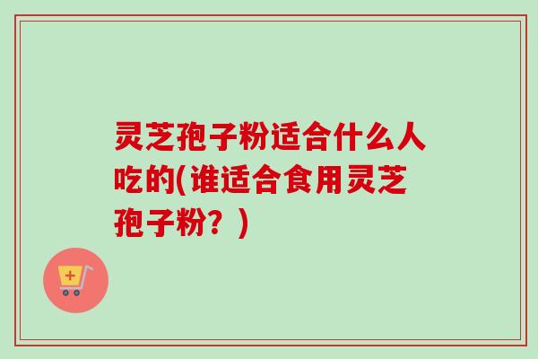 灵芝孢子粉适合什么人吃的(谁适合食用灵芝孢子粉？)