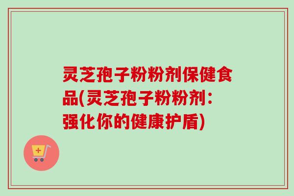 灵芝孢子粉粉剂保健食品(灵芝孢子粉粉剂:强化你的健康护盾) 灵芝孢子粉粉剂保健食品(灵芝孢子粉粉剂:强化你的健康护盾)